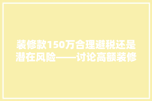 装修款150万合理避税还是潜在风险——讨论高额装修款的税务问题