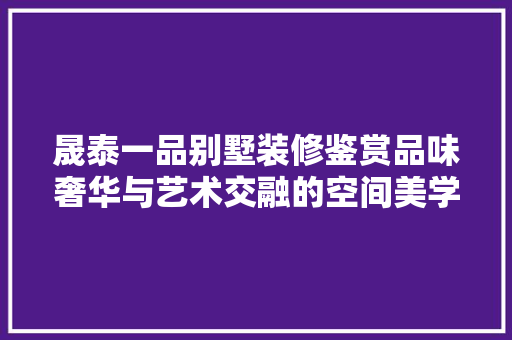晟泰一品别墅装修鉴赏品味奢华与艺术交融的空间美学