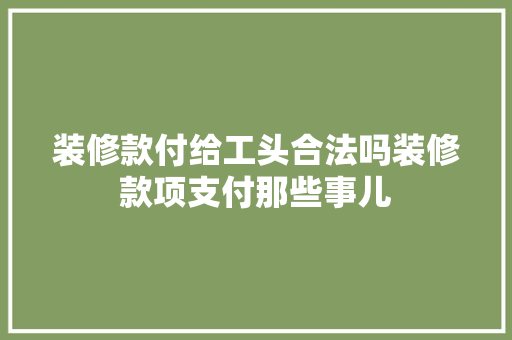 装修款付给工头合法吗装修款项支付那些事儿