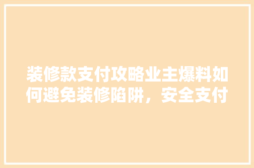 装修款支付攻略业主爆料如何避免装修陷阱，安全支付