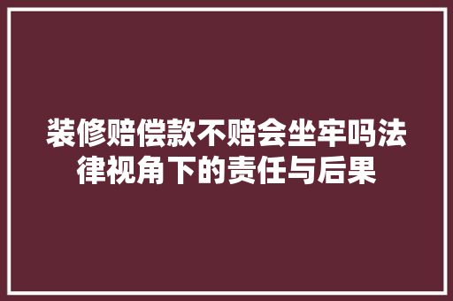 装修赔偿款不赔会坐牢吗法律视角下的责任与后果  第1张