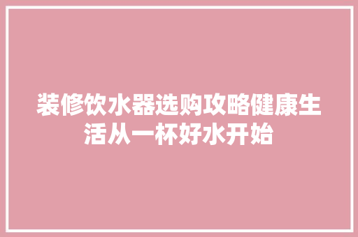 装修饮水器选购攻略健康生活从一杯好水开始