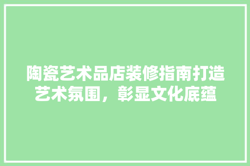 陶瓷艺术品店装修指南打造艺术氛围，彰显文化底蕴