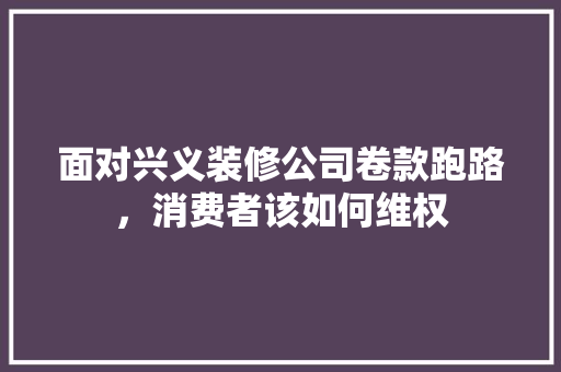 面对兴义装修公司卷款跑路，消费者该如何维权  第1张