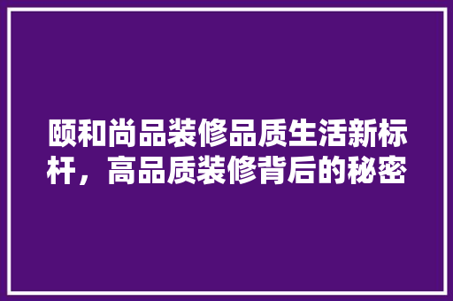 颐和尚品装修品质生活新标杆，高品质装修背后的秘密  第1张