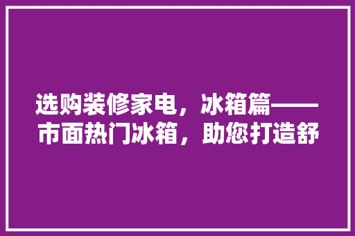 选购装修家电，冰箱篇——市面热门冰箱，助您打造舒适家居生活