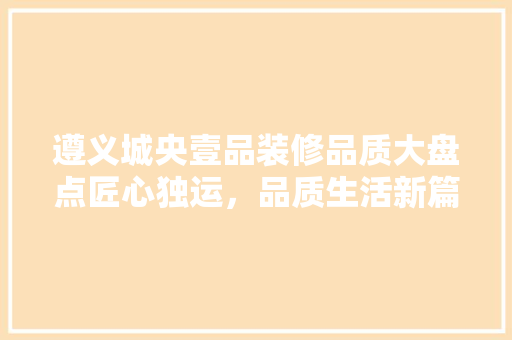 遵义城央壹品装修品质大盘点匠心独运，品质生活新篇章