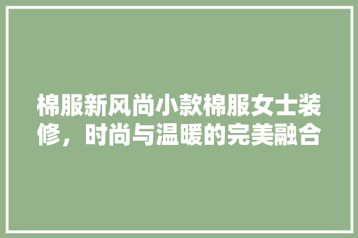 棉服新风尚小款棉服女士装修，时尚与温暖的完美融合