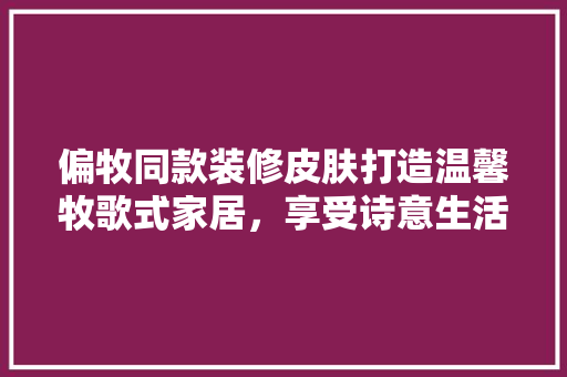 偏牧同款装修皮肤打造温馨牧歌式家居，享受诗意生活