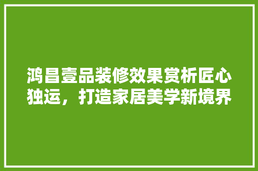 鸿昌壹品装修效果赏析匠心独运，打造家居美学新境界
