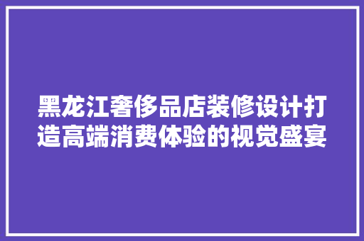 黑龙江奢侈品店装修设计打造高端消费体验的视觉盛宴