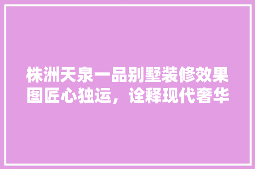 株洲天泉一品别墅装修效果图匠心独运，诠释现代奢华生活美学