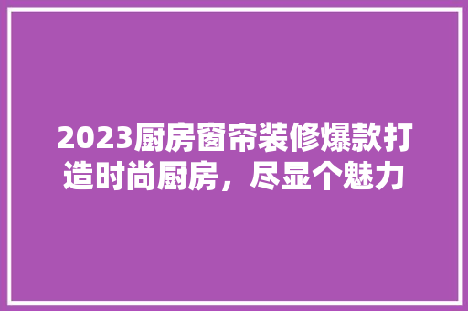 2023厨房窗帘装修爆款打造时尚厨房，尽显个魅力