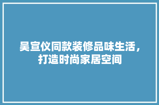 吴宣仪同款装修品味生活，打造时尚家居空间