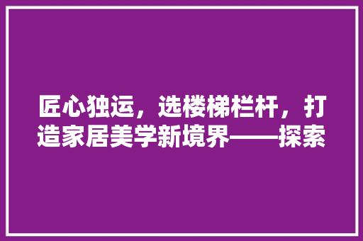 匠心独运，选楼梯栏杆，打造家居美学新境界——探索现代楼梯栏杆的选购之路