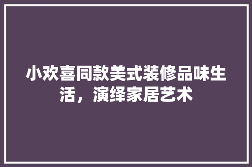 小欢喜同款美式装修品味生活，演绎家居艺术