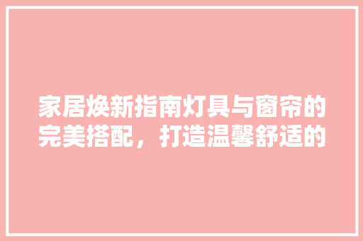 家居焕新指南灯具与窗帘的完美搭配，打造温馨舒适的居住空间