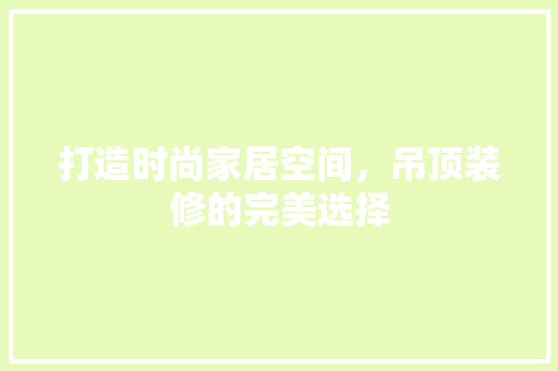 打造时尚家居空间，吊顶装修的完美选择