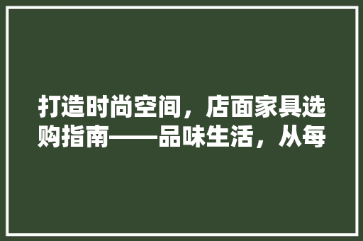 打造时尚空间，店面家具选购指南——品味生活，从每一件家具开始