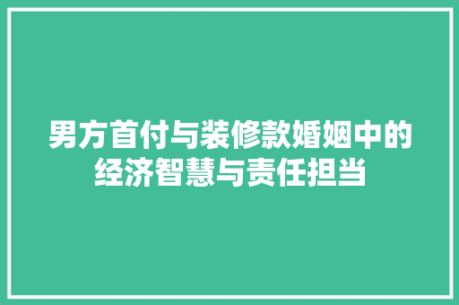 男方首付与装修款婚姻中的经济智慧与责任担当  第1张