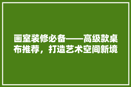 画室装修必备——高级款桌布推荐，打造艺术空间新境界
