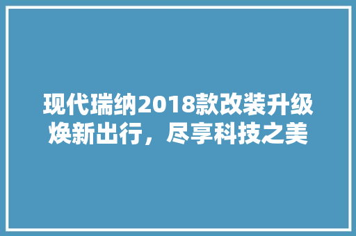 现代瑞纳2018款改装升级焕新出行，尽享科技之美