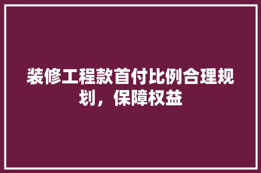 装修工程款首付比例合理规划，保障权益