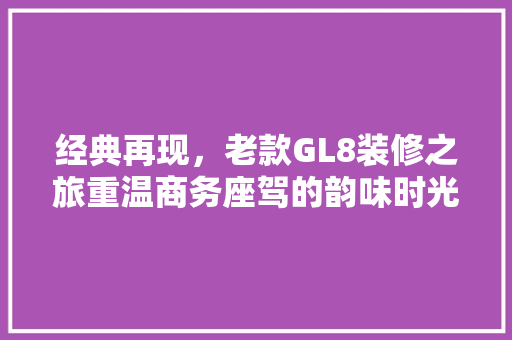 经典再现，老款GL8装修之旅重温商务座驾的韵味时光