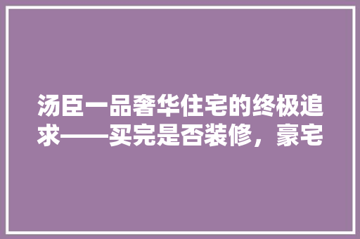 汤臣一品奢华住宅的终极追求——买完是否装修，豪宅装修之路