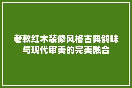 老款红木装修风格古典韵味与现代审美的完美融合