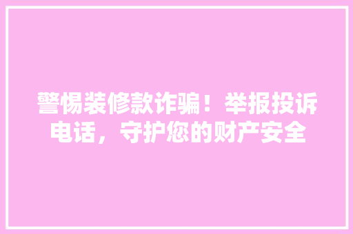 警惕装修款诈骗！举报投诉电话，守护您的财产安全