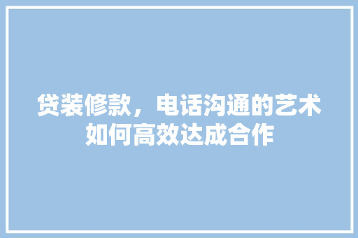 贷装修款，电话沟通的艺术如何高效达成合作