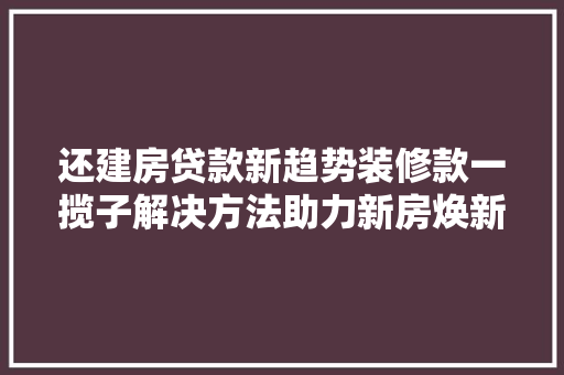 还建房贷款新趋势装修款一揽子解决方法助力新房焕新颜