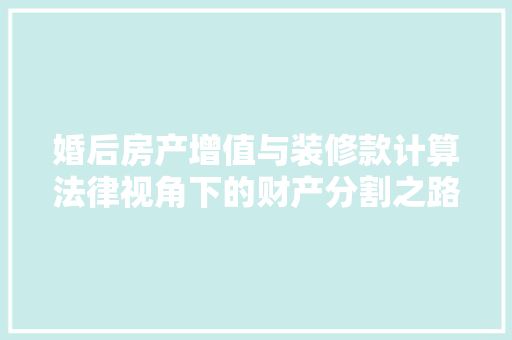 婚后房产增值与装修款计算法律视角下的财产分割之路