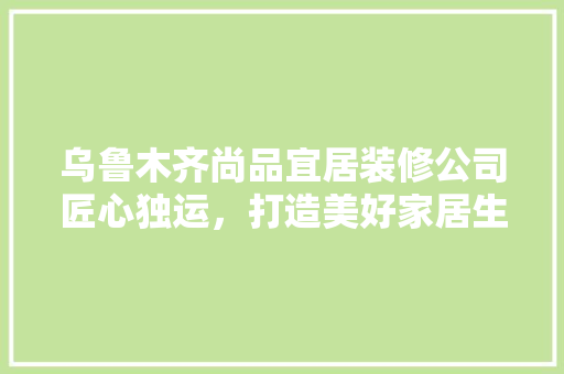 乌鲁木齐尚品宜居装修公司匠心独运，打造美好家居生活
