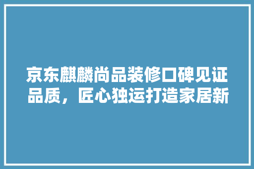 京东麒麟尚品装修口碑见证品质，匠心独运打造家居新标杆