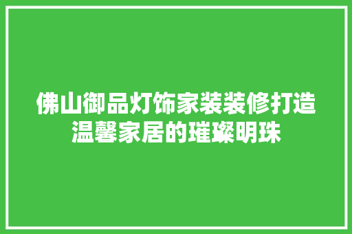 佛山御品灯饰家装装修打造温馨家居的璀璨明珠