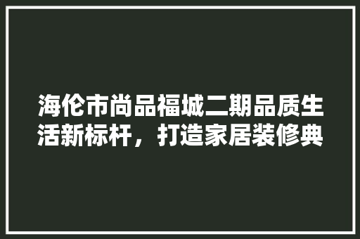 海伦市尚品福城二期品质生活新标杆，打造家居装修典范