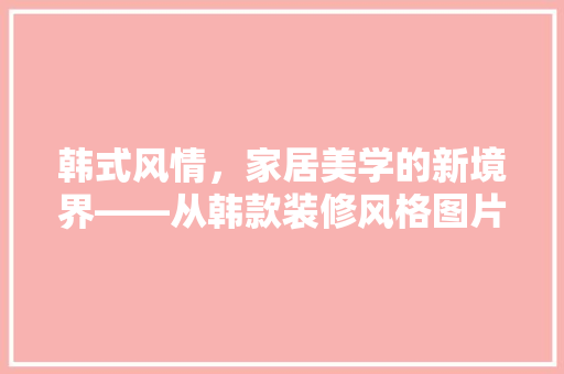 韩式风情，家居美学的新境界——从韩款装修风格图片中探寻设计灵感