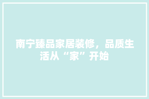 南宁臻品家居装修，品质生活从“家”开始