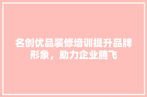 名创优品装修培训提升品牌形象，助力企业腾飞