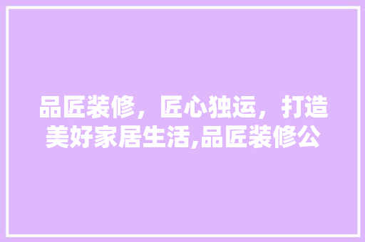 品匠装修，匠心独运，打造美好家居生活,品匠装修公司总部电话解读