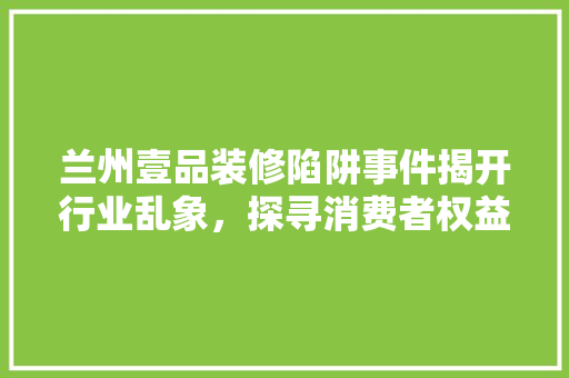 兰州壹品装修陷阱事件揭开行业乱象，探寻消费者权益保护之路