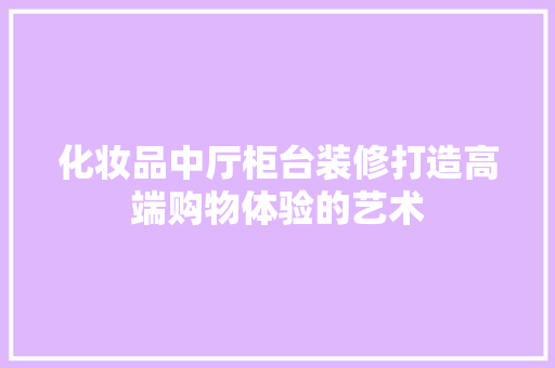 化妆品中厅柜台装修打造高端购物体验的艺术