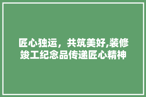 匠心独运，共筑美好,装修竣工纪念品传递匠心精神