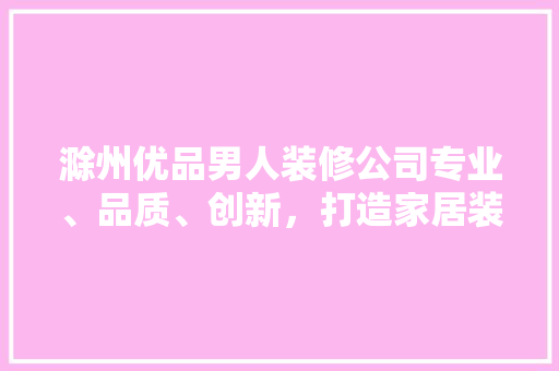 滁州优品男人装修公司专业、品质、创新，打造家居装修新典范