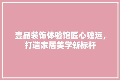壹品装饰体验馆匠心独运，打造家居美学新标杆