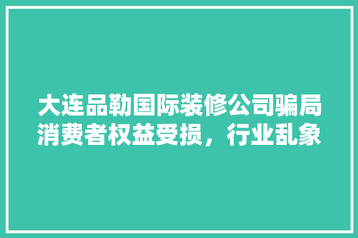 大连品勒国际装修公司骗局消费者权益受损，行业乱象亟待整治