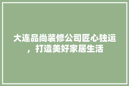 大连品尚装修公司匠心独运，打造美好家居生活