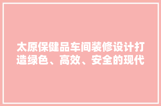 太原保健品车间装修设计打造绿色、高效、安全的现代化生产环境